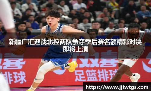 新疆广汇迎战北控两队争夺季后赛名额精彩对决即将上演